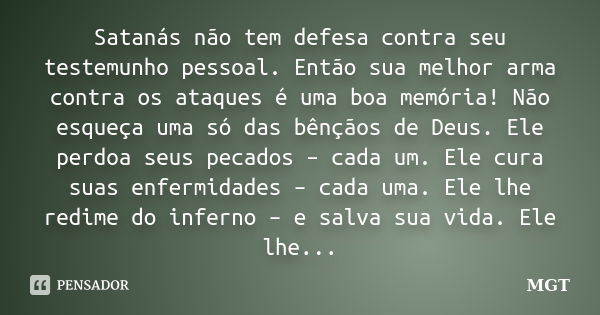 Satanás não tem defesa contra seu testemunho pessoal. Então sua melhor arma contra os ataques é uma boa memória! Não esqueça uma só das bênçãos de Deus. Ele per... Frase de MGT.