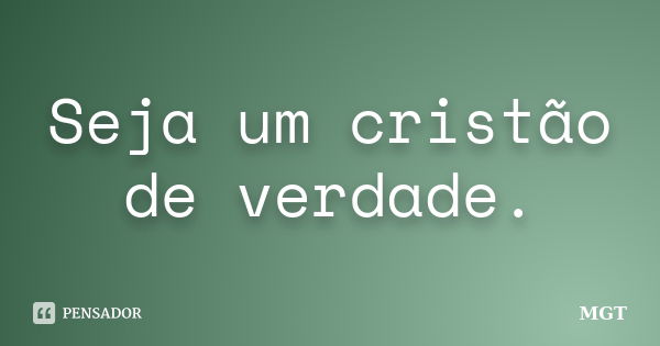 Seja um cristão de verdade.... Frase de MGT.