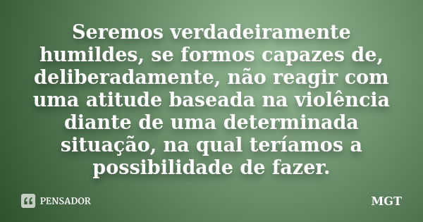 Seremos verdadeiramente humildes, se formos capazes de, deliberadamente, não reagir com uma atitude baseada na violência diante de uma determinada situação, na ... Frase de MGT.