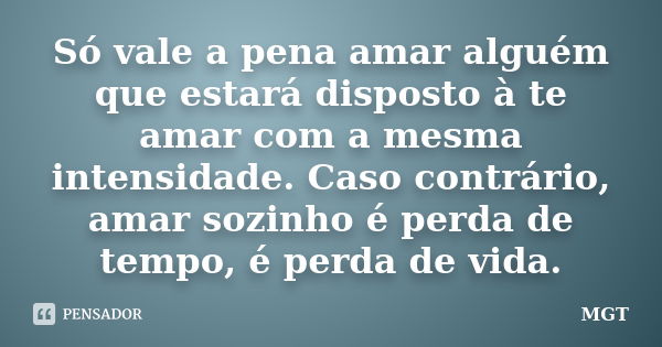 Só vale a pena amar alguém que estará disposto à te amar com a mesma intensidade. Caso contrário, amar sozinho é perda de tempo, é perda de vida.... Frase de MGT.