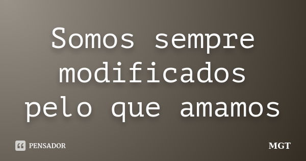 Somos sempre modificados pelo que amamos... Frase de MGT.