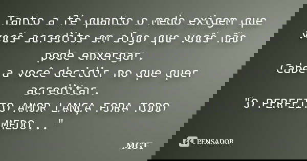 Tanto a fé quanto o medo exigem que você acredite em algo que você não pode enxergar. Cabe a você decidir no que quer acreditar. "O PERFEITO AMOR LANÇA FOR... Frase de MGT.