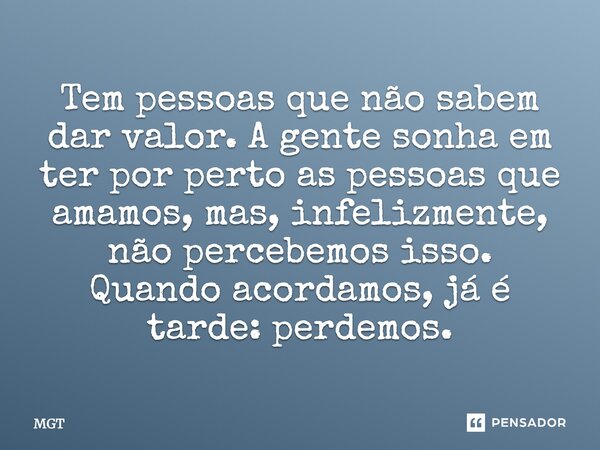 Tem pessoas que não sabem dar valor. A gente sonha em ter por perto as pessoas que amamos, mas, infelizmente, não percebemos isso. Quando acordamos, já é tarde:... Frase de MGT.
