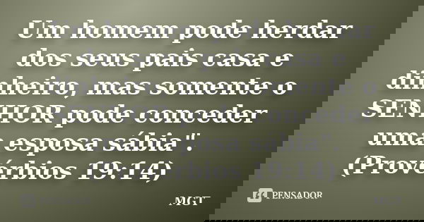 Um homem pode herdar dos seus pais casa e dinheiro, mas somente o SENHOR pode conceder uma esposa sábia". (Provérbios 19:14)... Frase de MGT.