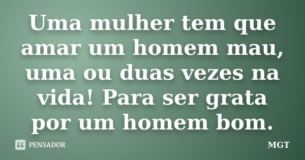 Uma mulher tem que amar um homem mau, uma ou duas vezes na vida! Para ser grata por um homem bom.... Frase de MGT.