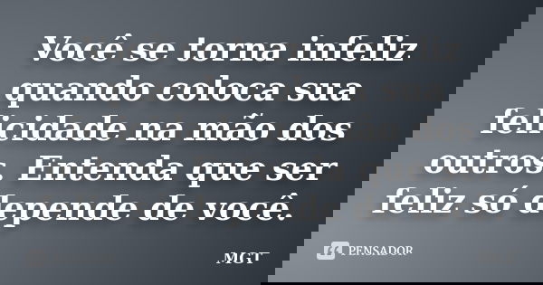 Você se torna infeliz quando coloca sua felicidade na mão dos outros. Entenda que ser feliz só depende de você.... Frase de MGT.
