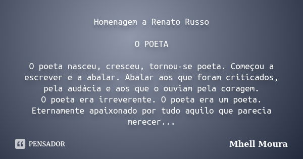 Homenagem a Renato Russo O POETA O poeta nasceu, cresceu, tornou-se poeta. Começou a escrever e a abalar. Abalar aos que foram criticados, pela audácia e aos qu... Frase de Mhell Moura.