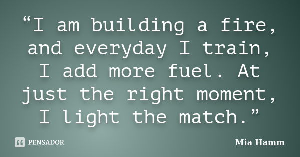 “I am building a fire, and everyday I train, I add more fuel. At just the right moment, I light the match.”... Frase de Mia Hamm.