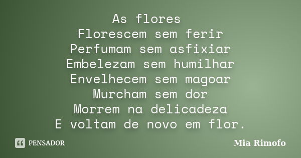 As flores Florescem sem ferir Perfumam sem asfixiar Embelezam sem humilhar Envelhecem sem magoar Murcham sem dor Morrem na delicadeza E voltam de novo em flor.... Frase de Mia Rimofo.