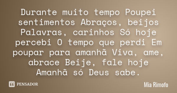 Durante muito tempo Poupei sentimentos Abraços, beijos Palavras, carinhos Só hoje percebi O tempo que perdi Em poupar para amanhã Viva, ame, abrace Beije, fale ... Frase de Mia Rimofo.