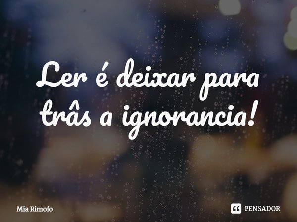Ler é deixar para trás a ignorância!... Frase de Mia Rimofo.