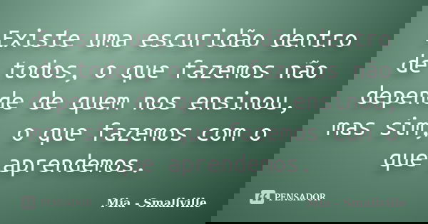 Existe uma escuridão dentro de todos, o que fazemos não depende de quem nos ensinou, mas sim, o que fazemos com o que aprendemos.... Frase de Mia - Smallville.