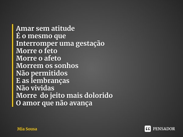 Amar sem atitude
É o mesmo que
Interromper uma gestação
Morre o feto
Morre o afeto
Morrem os sonhos
Não permitidos
E as lembranças
Não vividas
Morre do jeito ma... Frase de Mia Sousa.