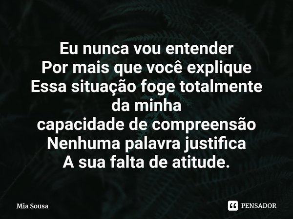 Eu nunca vou entender
Por mais que você explique
Essa situação foge totalmente
da minha
capacidade de compreensão⁠
Nenhuma palavra justifica
A sua falta de atit... Frase de Mia Sousa.