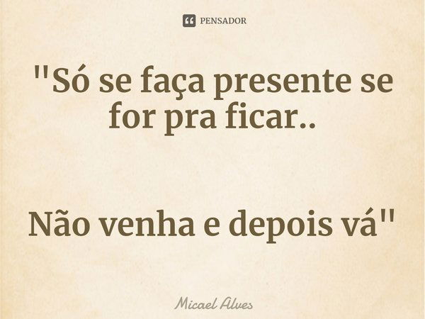 ⁠"Só se faça presente se for pra ficar.. Não venha e depois vá"... Frase de Micael Alves.