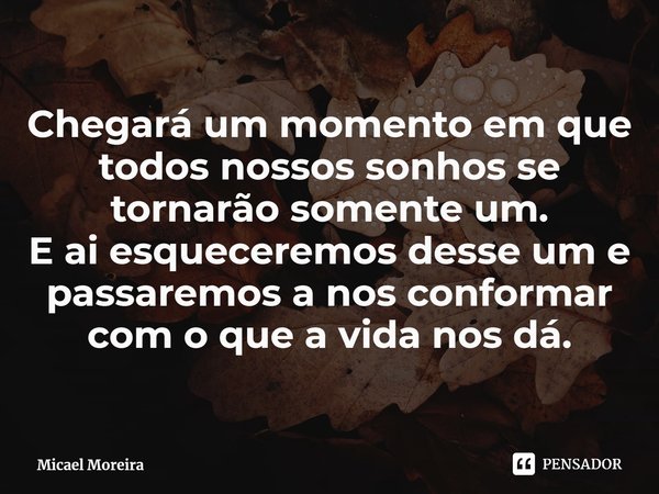 Chegará um momento em que todos nossos sonhos se tornarão somente um.
E ai esqueceremos desse ume passaremos a nos conformar com o que a vida nos dá.... Frase de Micael Moreira.