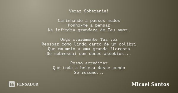 Veraz Soberania! Caminhando a passos mudos Ponho-me a pensar Na infinita grandeza de Teu amor. Ouço claramente Tua voz Ressoar como lindo canto de um colibri Qu... Frase de Micael Santos.