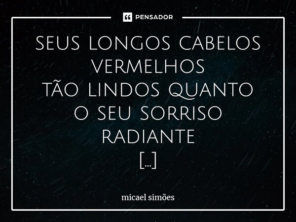 seus longos cabelos vermelhos tão lindos quanto oseu sorriso radiante linda, linda como uma rosa doce como morangos Camarosas forte e afiada como um rubi quente... Frase de Micael Simões.