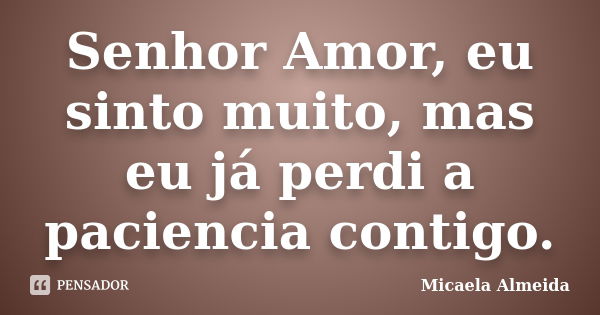 Senhor Amor, eu sinto muito, mas eu já perdi a paciencia contigo.... Frase de Micaela Almeida.