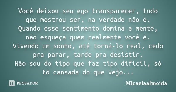 Você deixou seu ego transparecer, tudo que mostrou ser, na verdade não é. Quando esse sentimento domina a mente, não esqueça quem realmente você é. Vivendo um s... Frase de Micaelaalmeida.