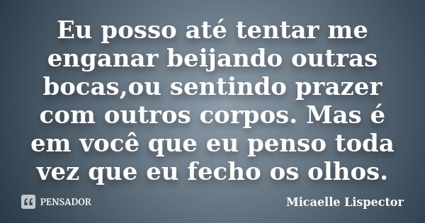 Eu posso até tentar me enganar beijando outras bocas,ou sentindo prazer com outros corpos. Mas é em você que eu penso toda vez que eu fecho os olhos.... Frase de Micaelle Lispector.