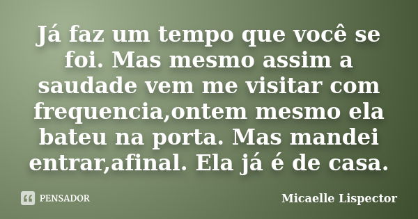 Já faz um tempo que você se foi. Mas mesmo assim a saudade vem me visitar com frequencia,ontem mesmo ela bateu na porta. Mas mandei entrar,afinal. Ela já é de c... Frase de Micaelle Lispector.