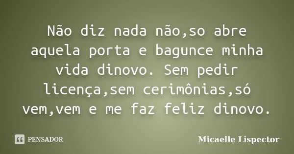 Não diz nada não,so abre aquela porta e bagunce minha vida dinovo. Sem pedir licença,sem cerimônias,só vem,vem e me faz feliz dinovo.... Frase de Micaelle Lispector.