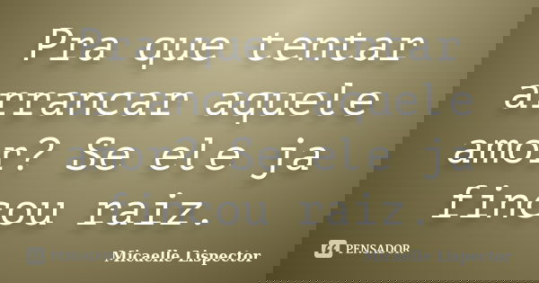 Pra que tentar arrancar aquele amor? Se ele ja fincou raiz.... Frase de Micaelle Lispector.