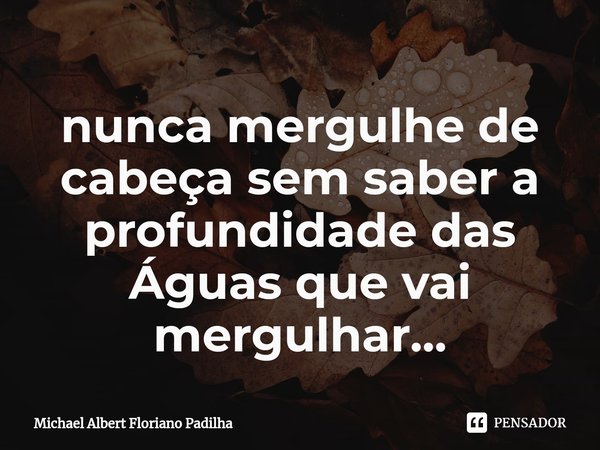 ⁠nunca mergulhe de cabeça sem saber a profundidade das Águas que vai mergulhar...... Frase de Michael Albert Floriano Padilha.