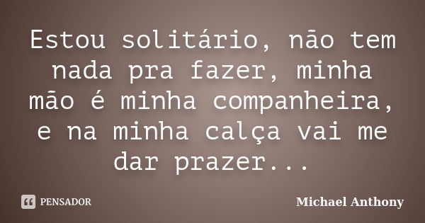 Estou solitário, não tem nada pra fazer, minha mão é minha companheira, e na minha calça vai me dar prazer...... Frase de Michael Anthony.