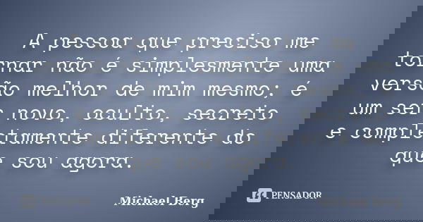 A pessoa que preciso me tornar não é simplesmente uma versão melhor de mim mesmo; é um ser novo, oculto, secreto e completamente diferente do que sou agora.... Frase de Michael Berg.
