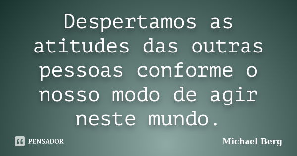 Despertamos as atitudes das outras pessoas conforme o nosso modo de agir neste mundo.... Frase de Michael Berg.