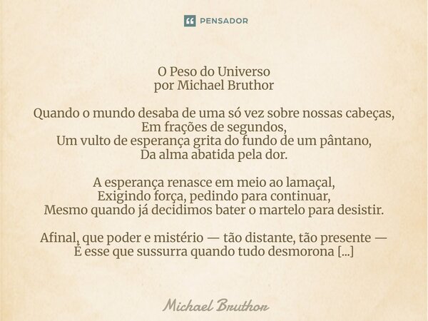 O Peso do Universo por Michael Bruthor Quando o mundo desaba de uma só vez sobre nossas cabeças, Em frações de segundos, Um vulto de esperança grita do fundo d... Frase de Michael Bruthor.