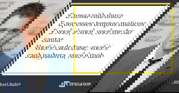 E nessa vida louca E por esses tempos malucos É você, é você, você me faz cantar Você é cada frase, você é cada palavra, você é tudo... Frase de Michael Bublé.