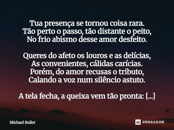 Tua presença se tornou coisa rara. Tão perto o passo, tão distante o peito, No frio abismo desse amor desfeito. Queres do afeto os louros e as delícias, As con... Frase de Michael Bullet.