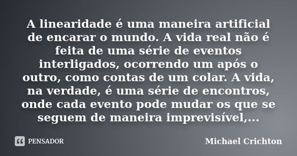 A linearidade é uma maneira artificial de encarar o mundo. A vida real não é feita de uma série de eventos interligados, ocorrendo um após o outro, como contas ... Frase de Michael Crichton.