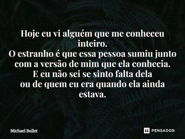 Hoje eu vi alguém que me conheceu inteiro. O estranho é que essa pessoa sumiu junto com a versão de mim que ela conhecia. E eu não sei se sinto falta dela ou de... Frase de Michael Bullet.