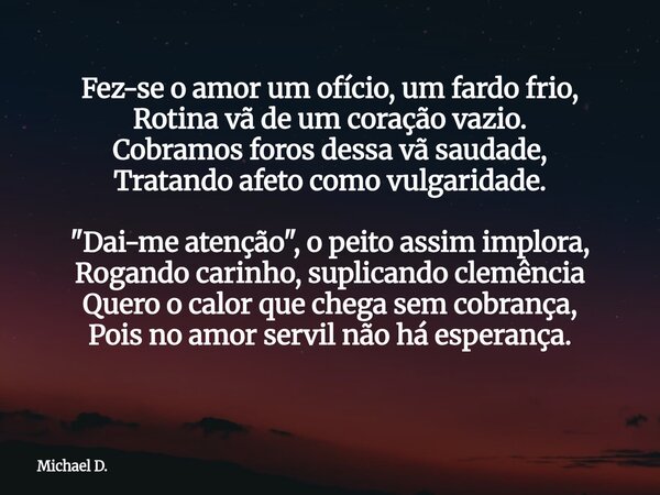 Fez-se o amor um ofício, um fardo frio, Rotina vã de um coração vazio. Cobramos foros dessa vã saudade, Tratando afeto como vulgaridade. "Dai-me atenção&qu... Frase de Michael D..