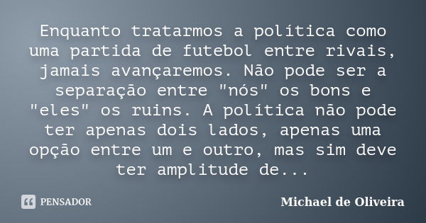 Enquanto tratarmos a política como uma partida de futebol entre rivais, jamais avançaremos. Não pode ser a separação entre "nós" os bons e "eles&... Frase de Michael de Oliveira.