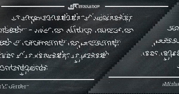 O empreendedor é visionário, sonhador - vive no futuro, nunca no passado e raramente no presente; nos negócios é o inovador, o grande estrategista.... Frase de Michael E. Gerber.