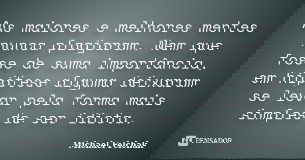 As maiores e melhores mentes nunca plagiaram. Nem que fosse de suma importância, em hipótese alguma deixaram se levar pela forma mais simples de ser idiota.... Frase de Michael Felchak.