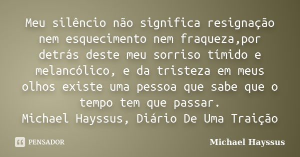 Meu silêncio não significa resignação nem esquecimento nem fraqueza,por detrás deste meu sorriso tímido e melancólico, e da tristeza em meus olhos existe uma pe... Frase de Michael Hayssus.