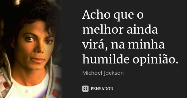 Acho que o melhor ainda virá, na minha humilde opinião.... Frase de Michael Jackson.