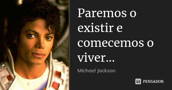 Paremos o existir e comecemos o viver...... Frase de Michael Jackson.
