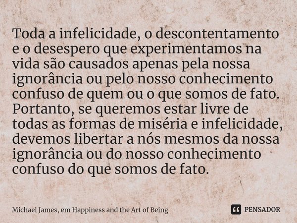 ⁠Toda a infelicidade, o descontentamento e o desespero que experimentamos na vida são causados apenas pela nossa ignorância ou pelo nosso conhecimento confuso d... Frase de Michael James, em Happiness and the Art of Being.