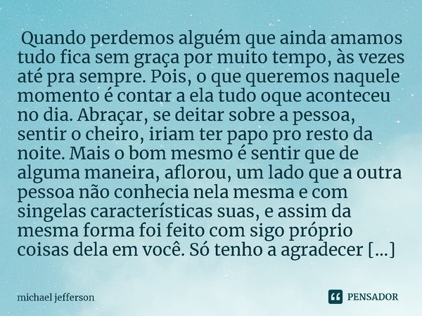 ⁠ Quando perdemos alguém que ainda amamos tudo fica sem graça por muito tempo, às vezes até pra sempre. Pois, o que queremos naquele momento é contar a ela tudo... Frase de michael jefferson.