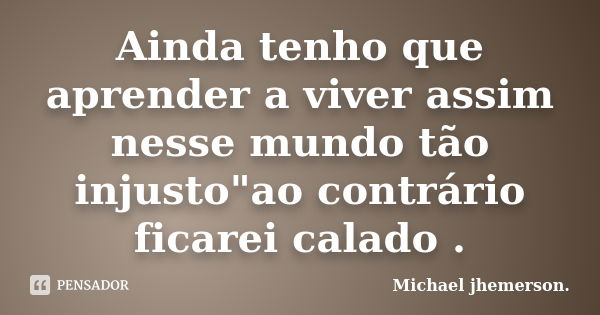 Ainda tenho que aprender a viver assim nesse mundo tão injusto"ao contrário ficarei calado .... Frase de Michael jhemerson..