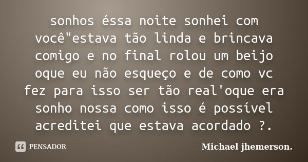 sonhos éssa noite sonhei com você"estava tão linda e brincava comigo e no final rolou um beijo oque eu não esqueço e de como vc fez para isso ser tão real'... Frase de Michael jhemerson..