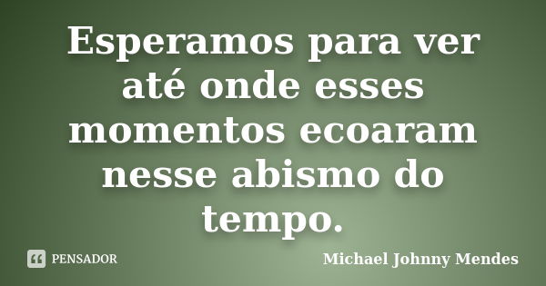 Esperamos para ver até onde esses momentos ecoaram nesse abismo do tempo.... Frase de Michael Johnny Mendes.