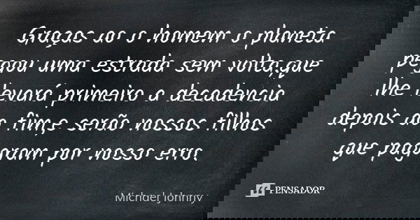 Graças ao o homem o planeta pegou uma estrada sem volta,que lhe levará primeiro a decadencia depois ao fim,e serão nossos filhos que pagaram por nosso erro.... Frase de Michael Johnny.